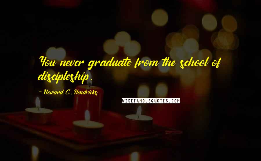 Howard G. Hendricks Quotes: You never graduate from the school of discipleship.