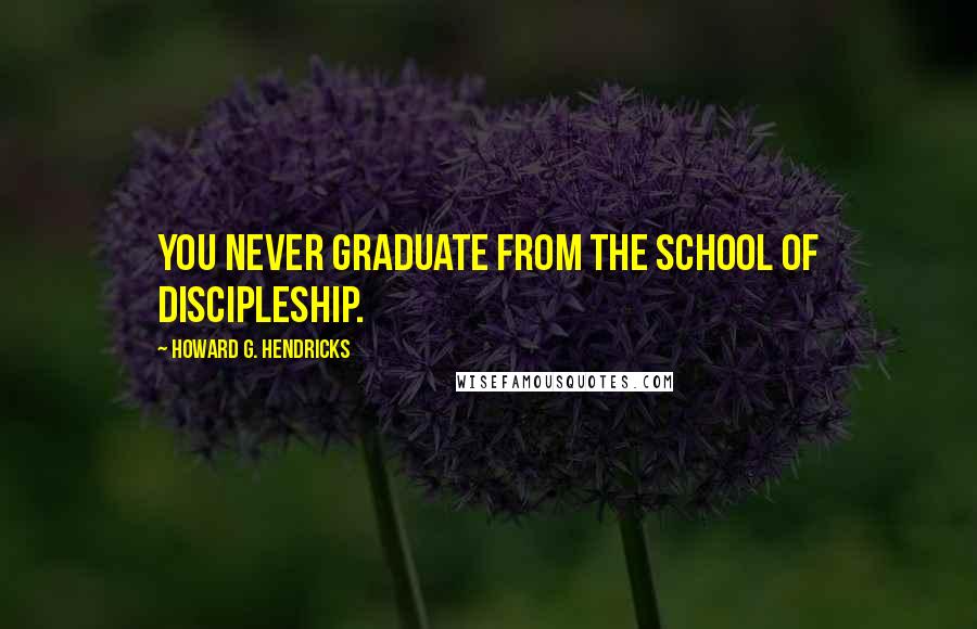 Howard G. Hendricks Quotes: You never graduate from the school of discipleship.