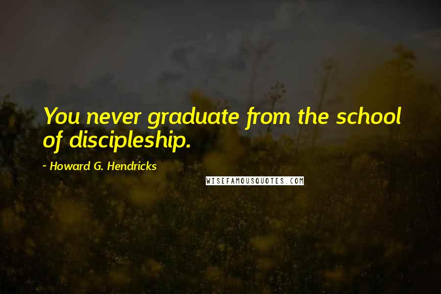 Howard G. Hendricks Quotes: You never graduate from the school of discipleship.