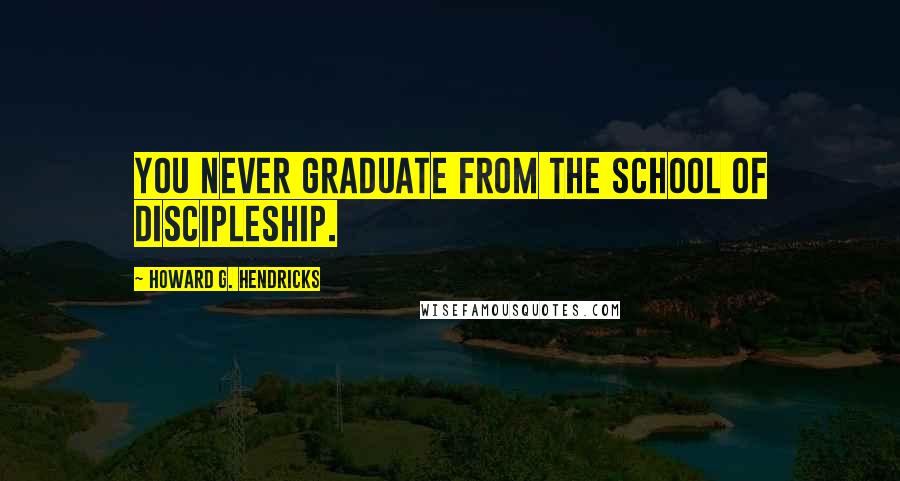 Howard G. Hendricks Quotes: You never graduate from the school of discipleship.