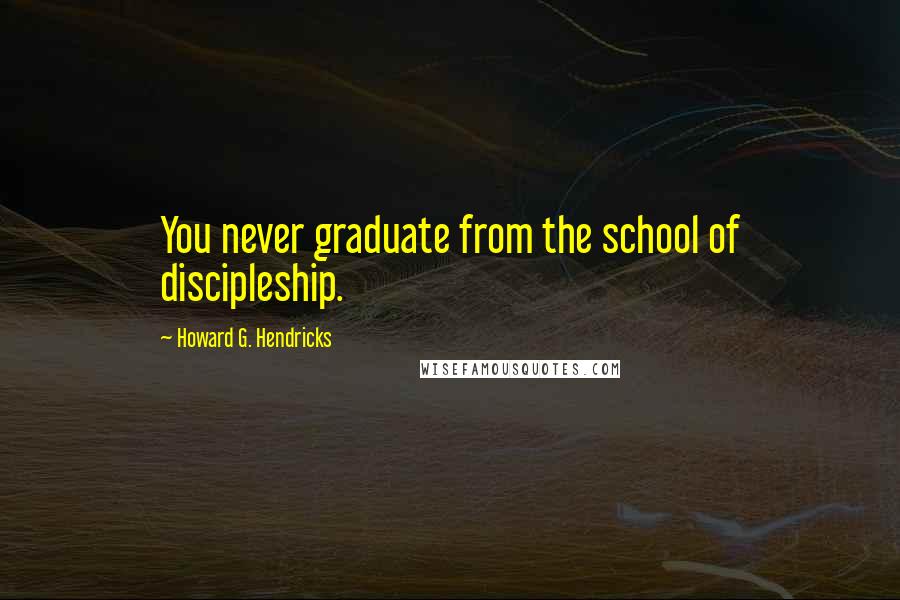 Howard G. Hendricks Quotes: You never graduate from the school of discipleship.