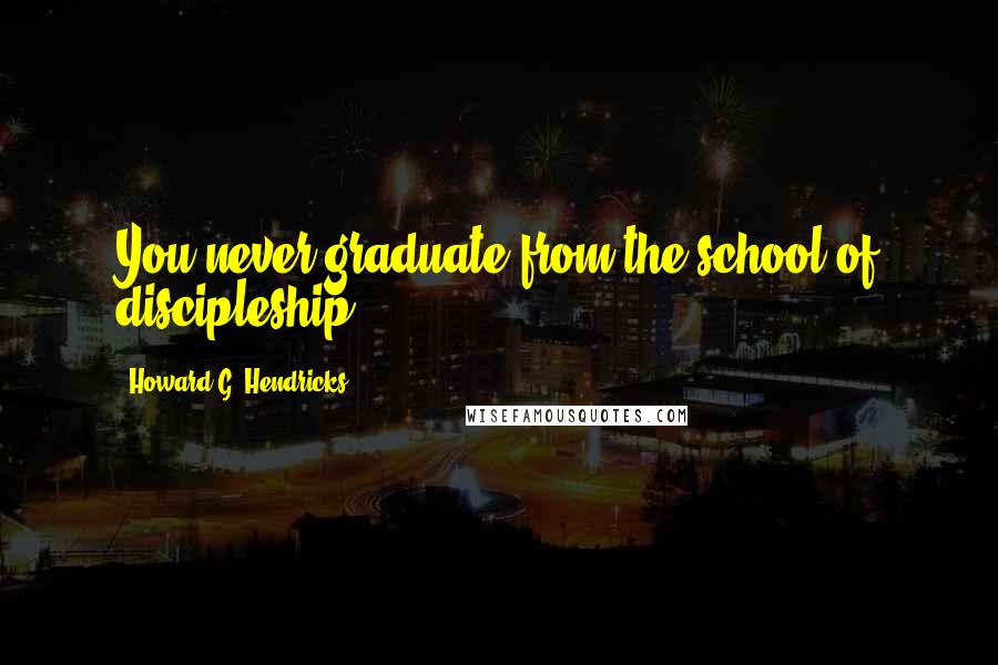 Howard G. Hendricks Quotes: You never graduate from the school of discipleship.