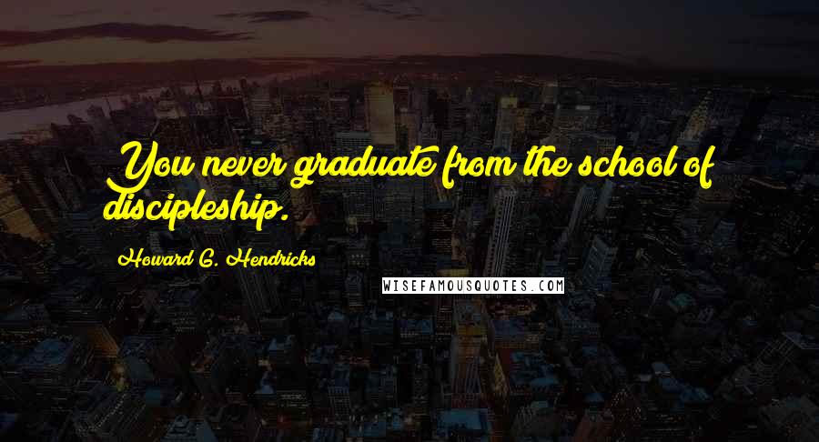 Howard G. Hendricks Quotes: You never graduate from the school of discipleship.