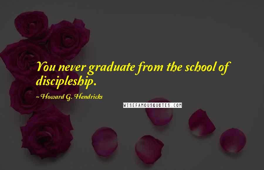 Howard G. Hendricks Quotes: You never graduate from the school of discipleship.