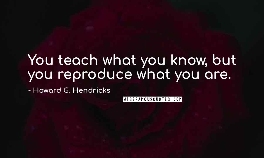 Howard G. Hendricks Quotes: You teach what you know, but you reproduce what you are.