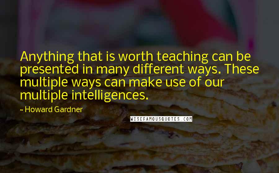 Howard Gardner Quotes: Anything that is worth teaching can be presented in many different ways. These multiple ways can make use of our multiple intelligences.