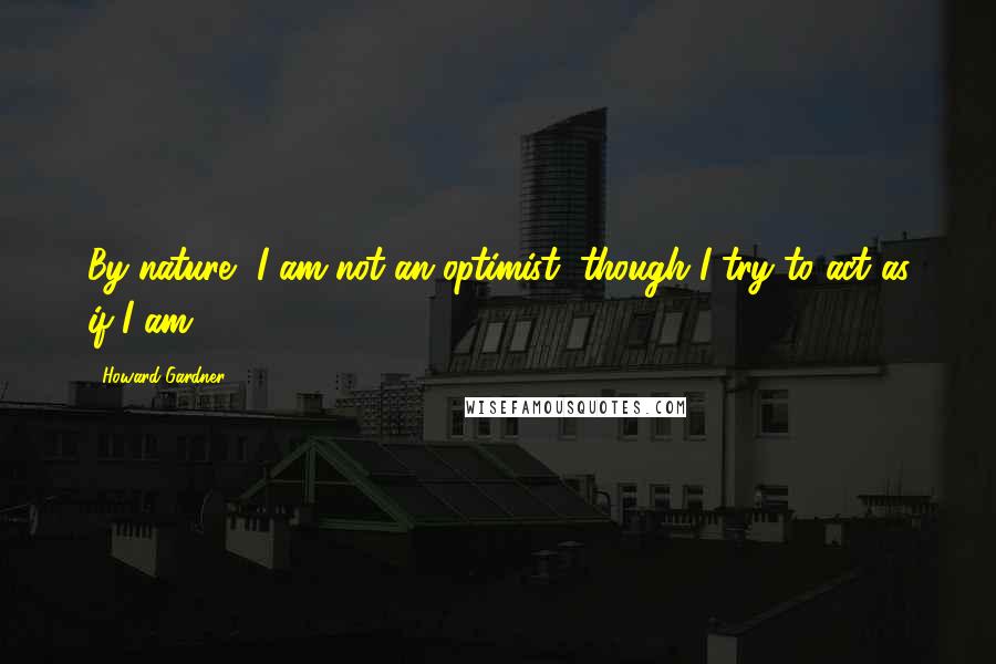 Howard Gardner Quotes: By nature, I am not an optimist, though I try to act as if I am.