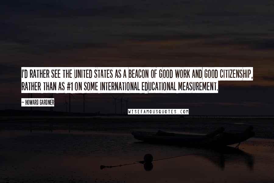 Howard Gardner Quotes: I'd rather see the United States as a beacon of good work and good citizenship, rather than as #1 on some international educational measurement.