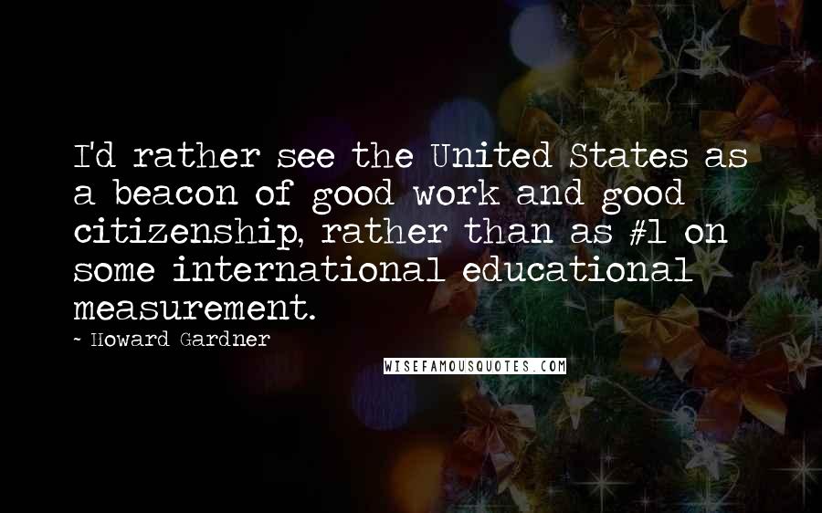 Howard Gardner Quotes: I'd rather see the United States as a beacon of good work and good citizenship, rather than as #1 on some international educational measurement.