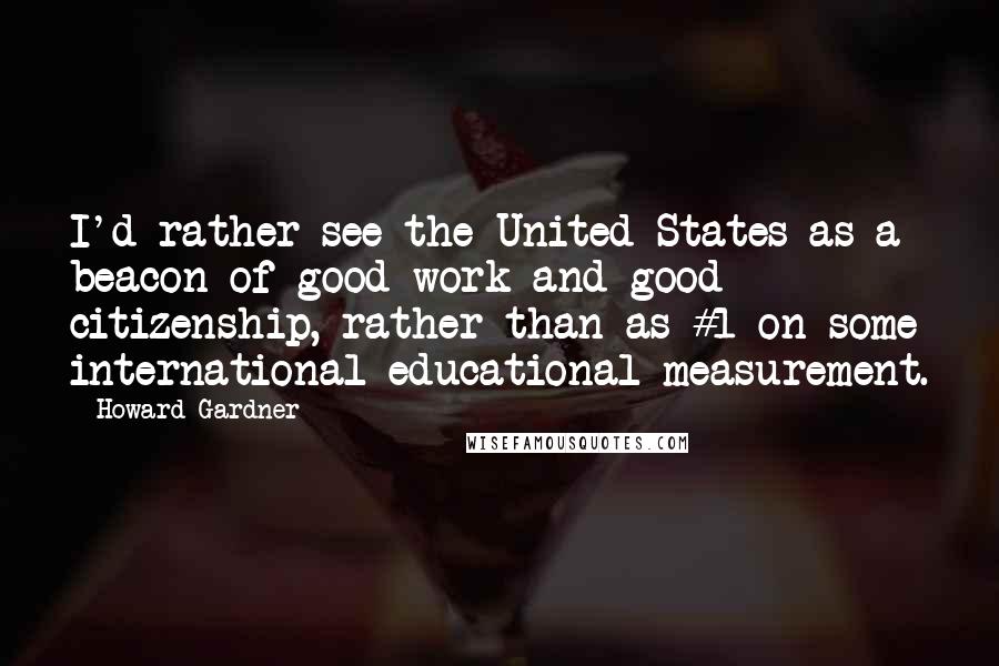 Howard Gardner Quotes: I'd rather see the United States as a beacon of good work and good citizenship, rather than as #1 on some international educational measurement.