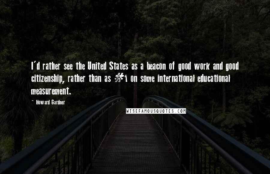 Howard Gardner Quotes: I'd rather see the United States as a beacon of good work and good citizenship, rather than as #1 on some international educational measurement.