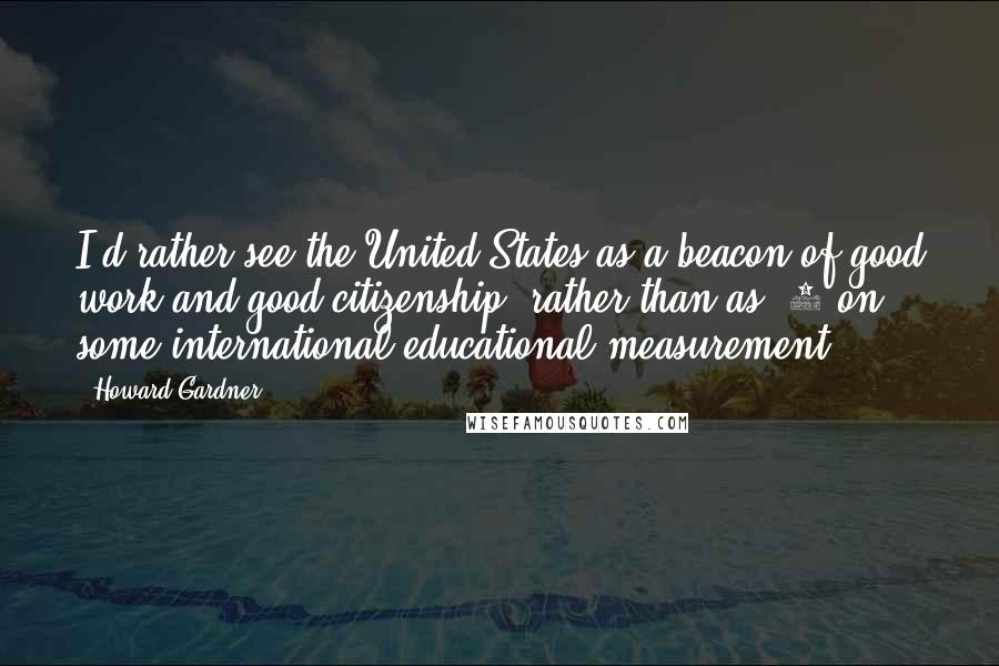 Howard Gardner Quotes: I'd rather see the United States as a beacon of good work and good citizenship, rather than as #1 on some international educational measurement.