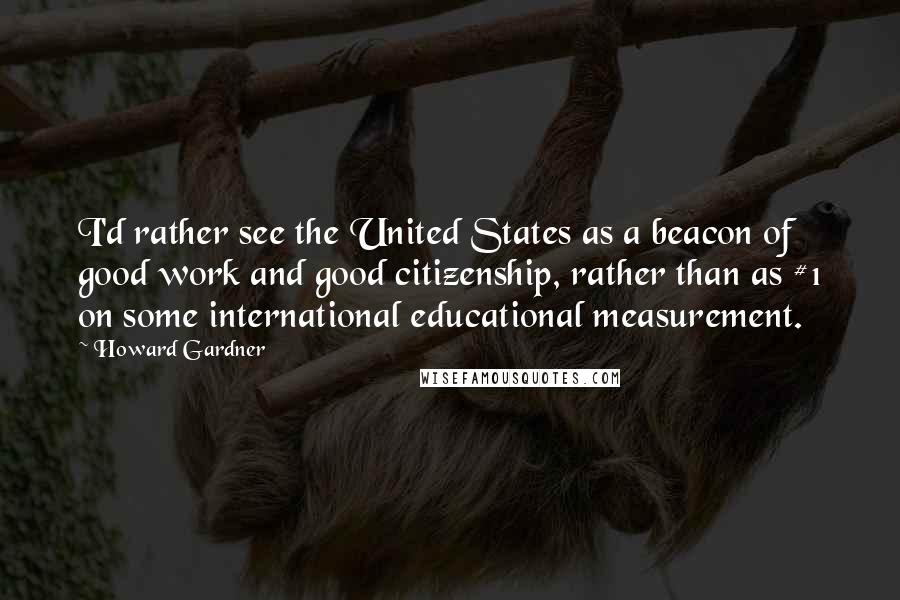 Howard Gardner Quotes: I'd rather see the United States as a beacon of good work and good citizenship, rather than as #1 on some international educational measurement.