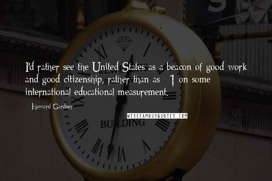 Howard Gardner Quotes: I'd rather see the United States as a beacon of good work and good citizenship, rather than as #1 on some international educational measurement.