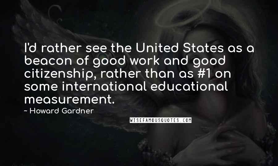 Howard Gardner Quotes: I'd rather see the United States as a beacon of good work and good citizenship, rather than as #1 on some international educational measurement.