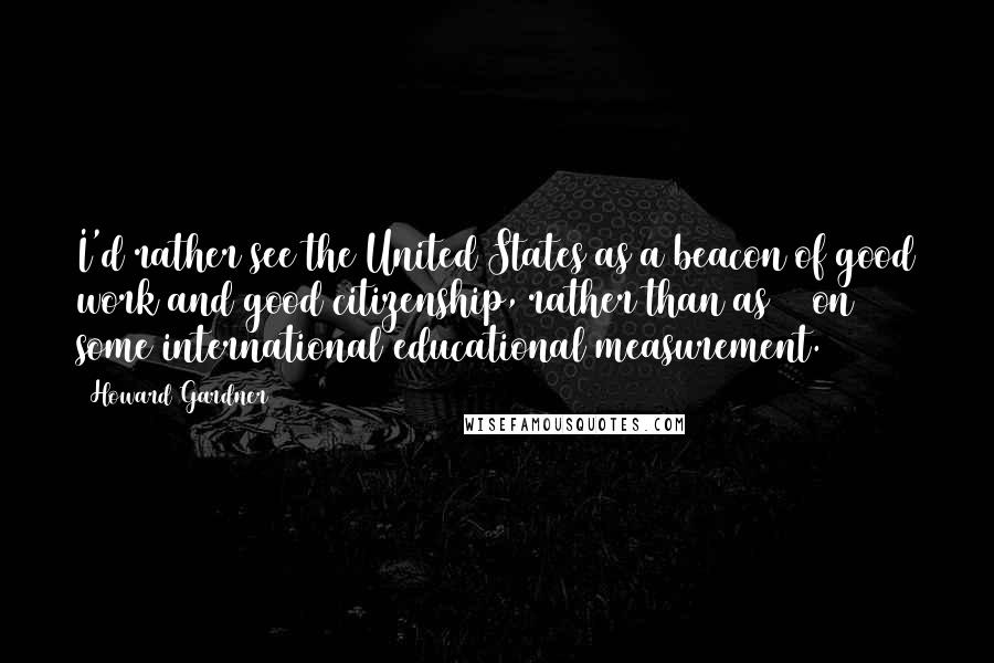 Howard Gardner Quotes: I'd rather see the United States as a beacon of good work and good citizenship, rather than as #1 on some international educational measurement.