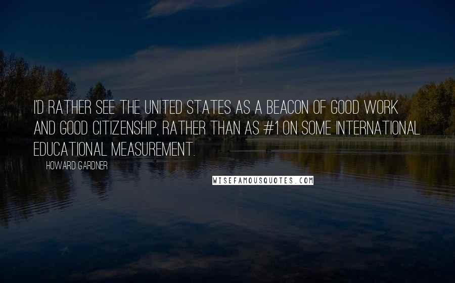 Howard Gardner Quotes: I'd rather see the United States as a beacon of good work and good citizenship, rather than as #1 on some international educational measurement.