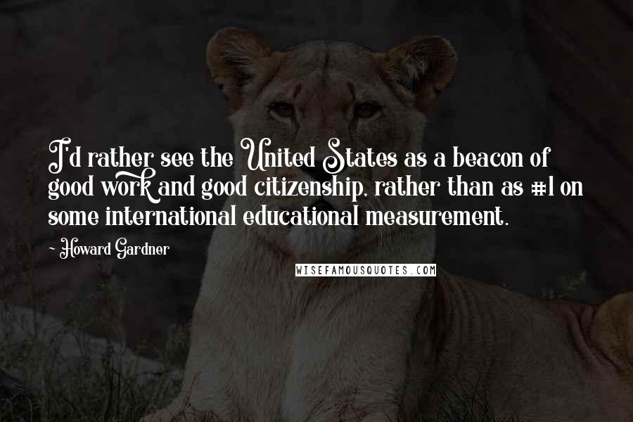 Howard Gardner Quotes: I'd rather see the United States as a beacon of good work and good citizenship, rather than as #1 on some international educational measurement.