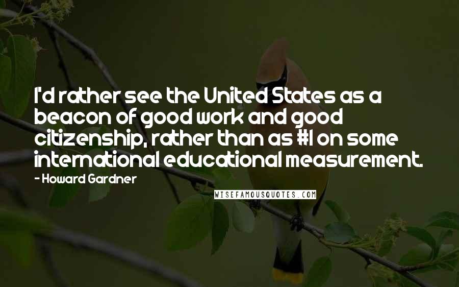 Howard Gardner Quotes: I'd rather see the United States as a beacon of good work and good citizenship, rather than as #1 on some international educational measurement.