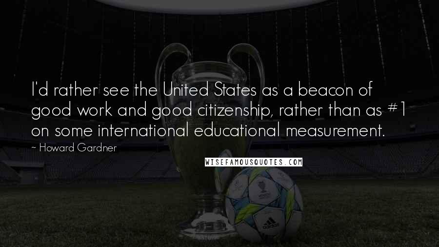 Howard Gardner Quotes: I'd rather see the United States as a beacon of good work and good citizenship, rather than as #1 on some international educational measurement.