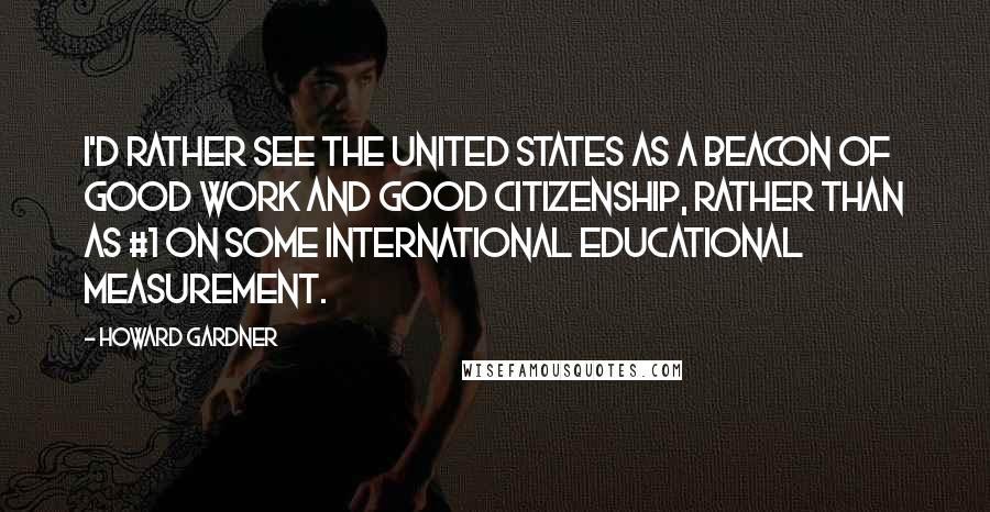 Howard Gardner Quotes: I'd rather see the United States as a beacon of good work and good citizenship, rather than as #1 on some international educational measurement.