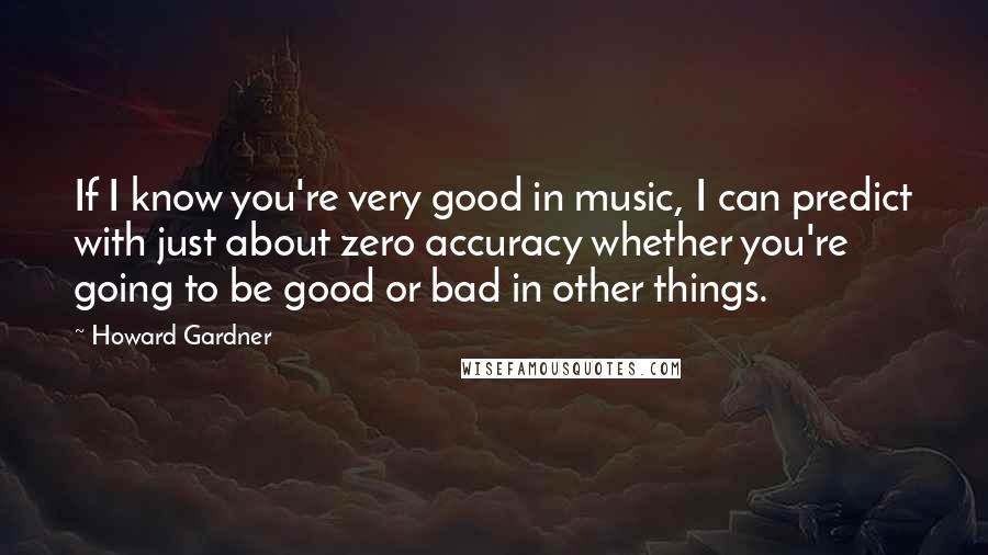 Howard Gardner Quotes: If I know you're very good in music, I can predict with just about zero accuracy whether you're going to be good or bad in other things.