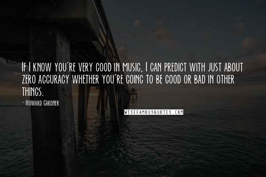 Howard Gardner Quotes: If I know you're very good in music, I can predict with just about zero accuracy whether you're going to be good or bad in other things.