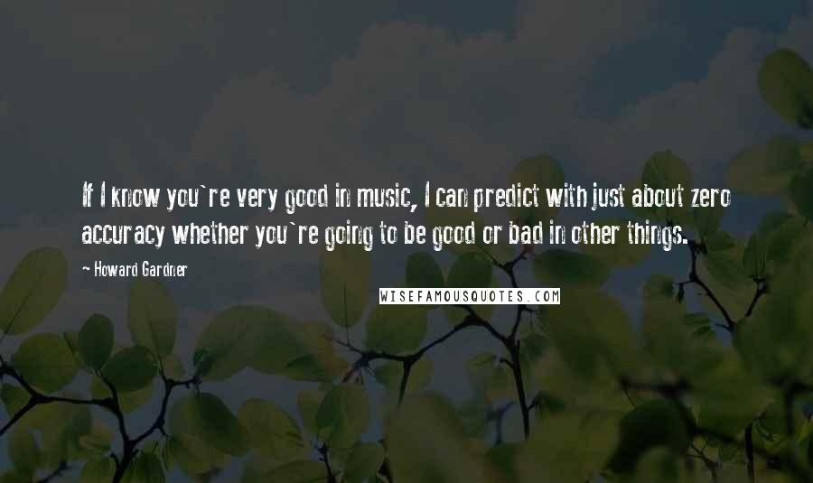 Howard Gardner Quotes: If I know you're very good in music, I can predict with just about zero accuracy whether you're going to be good or bad in other things.