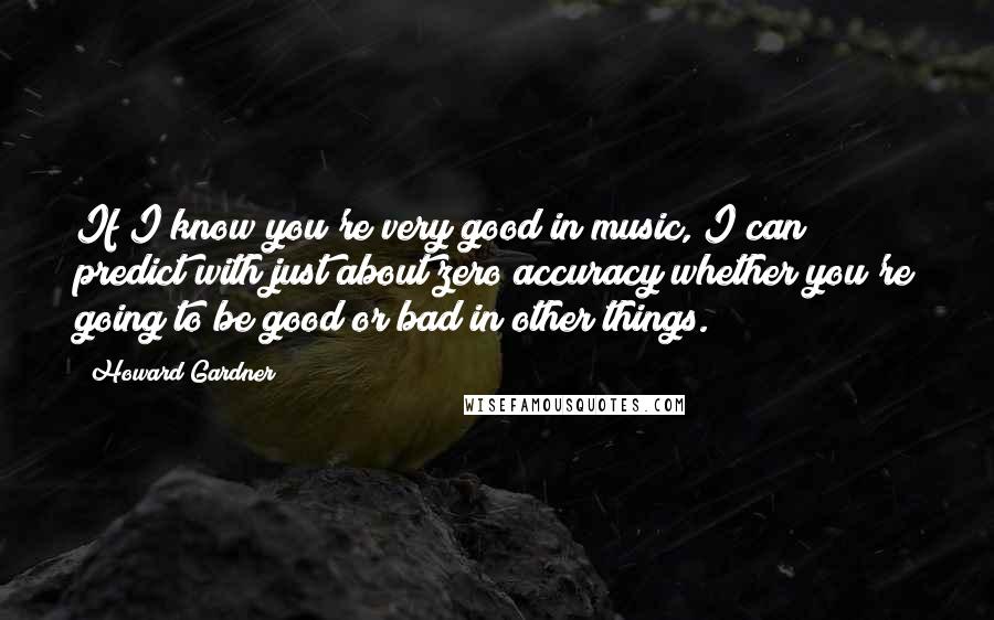 Howard Gardner Quotes: If I know you're very good in music, I can predict with just about zero accuracy whether you're going to be good or bad in other things.