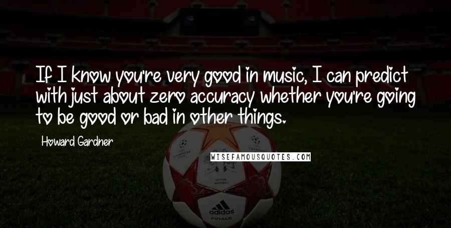 Howard Gardner Quotes: If I know you're very good in music, I can predict with just about zero accuracy whether you're going to be good or bad in other things.
