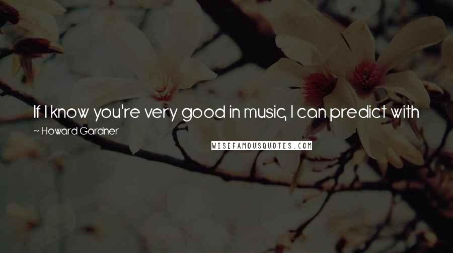 Howard Gardner Quotes: If I know you're very good in music, I can predict with just about zero accuracy whether you're going to be good or bad in other things.