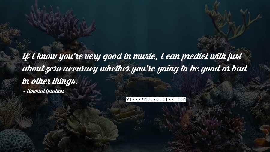 Howard Gardner Quotes: If I know you're very good in music, I can predict with just about zero accuracy whether you're going to be good or bad in other things.