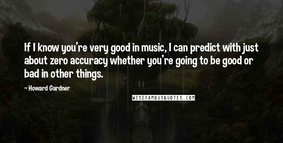 Howard Gardner Quotes: If I know you're very good in music, I can predict with just about zero accuracy whether you're going to be good or bad in other things.