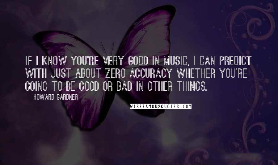 Howard Gardner Quotes: If I know you're very good in music, I can predict with just about zero accuracy whether you're going to be good or bad in other things.