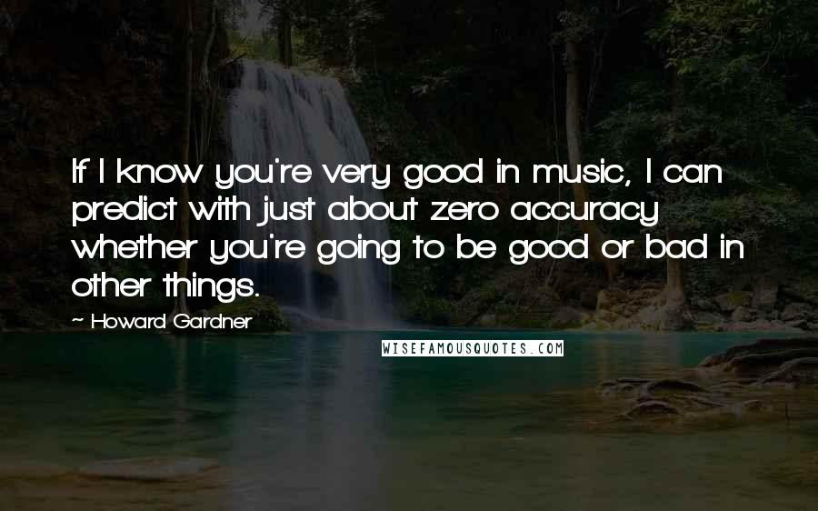 Howard Gardner Quotes: If I know you're very good in music, I can predict with just about zero accuracy whether you're going to be good or bad in other things.