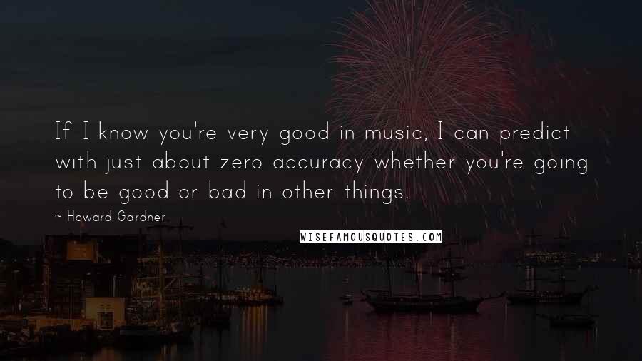 Howard Gardner Quotes: If I know you're very good in music, I can predict with just about zero accuracy whether you're going to be good or bad in other things.