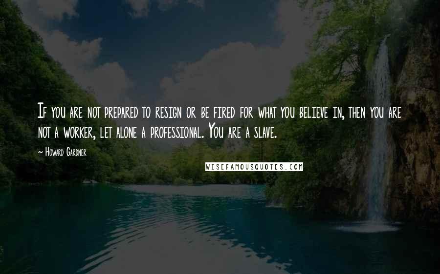 Howard Gardner Quotes: If you are not prepared to resign or be fired for what you believe in, then you are not a worker, let alone a professional. You are a slave.