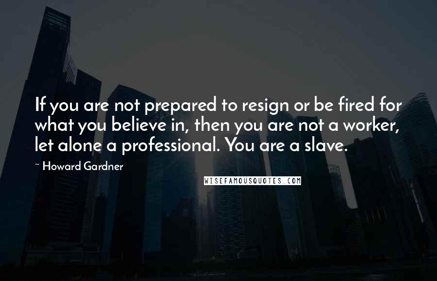 Howard Gardner Quotes: If you are not prepared to resign or be fired for what you believe in, then you are not a worker, let alone a professional. You are a slave.