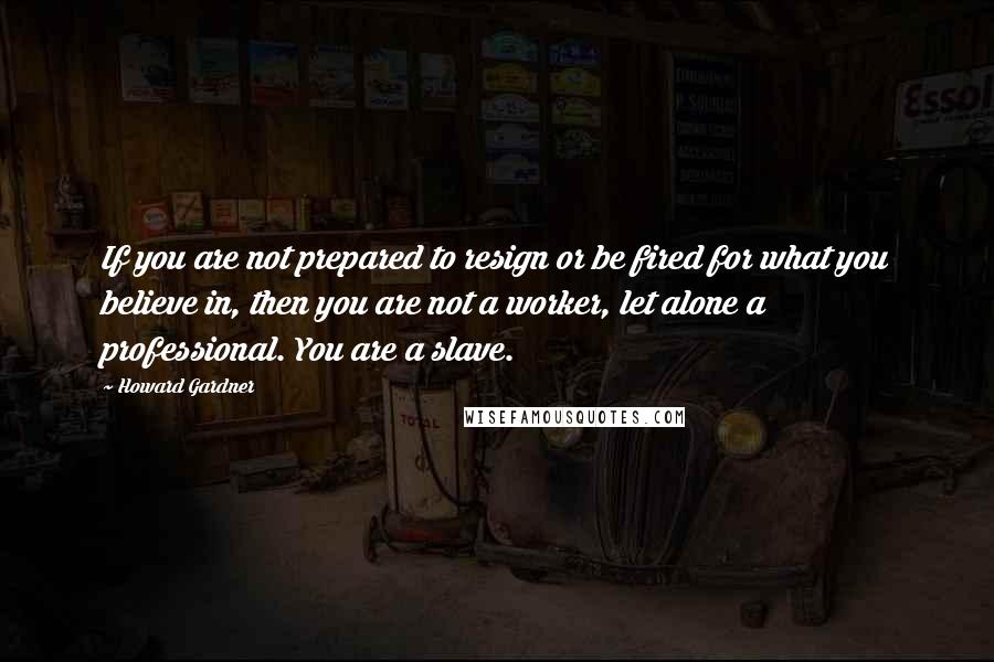 Howard Gardner Quotes: If you are not prepared to resign or be fired for what you believe in, then you are not a worker, let alone a professional. You are a slave.