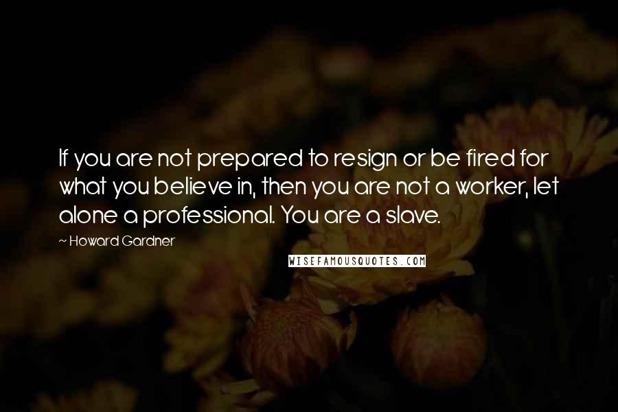 Howard Gardner Quotes: If you are not prepared to resign or be fired for what you believe in, then you are not a worker, let alone a professional. You are a slave.