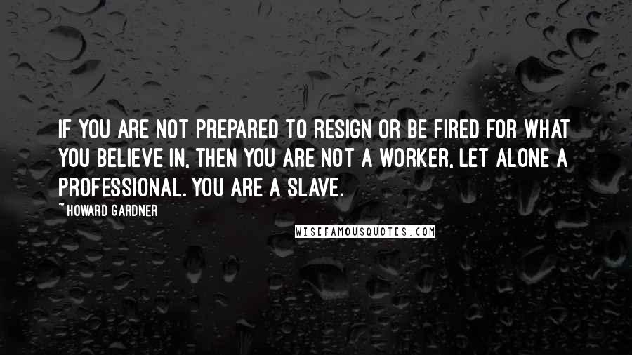 Howard Gardner Quotes: If you are not prepared to resign or be fired for what you believe in, then you are not a worker, let alone a professional. You are a slave.