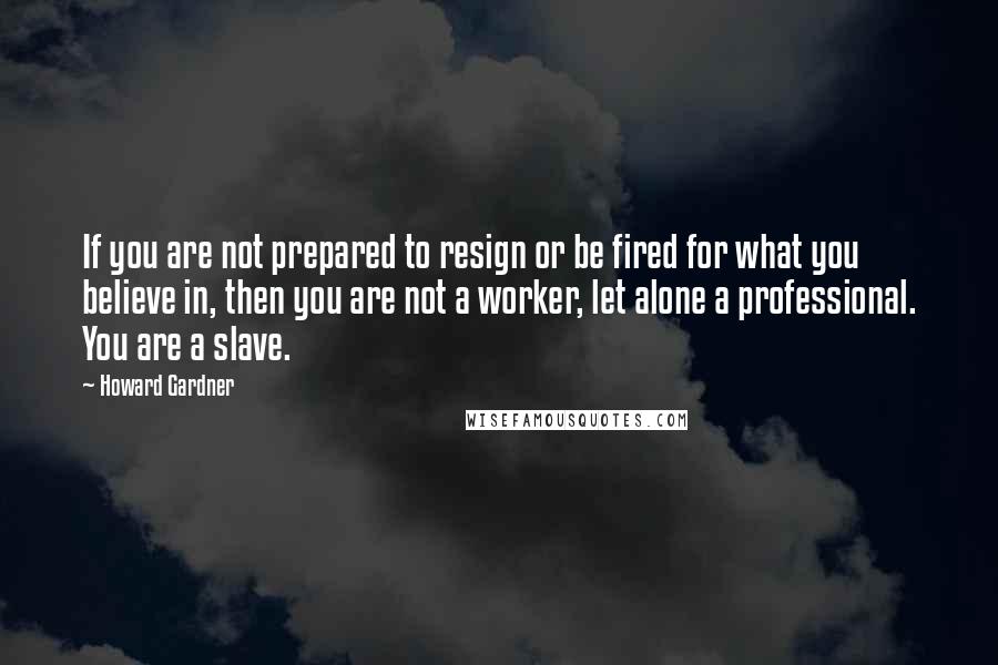 Howard Gardner Quotes: If you are not prepared to resign or be fired for what you believe in, then you are not a worker, let alone a professional. You are a slave.