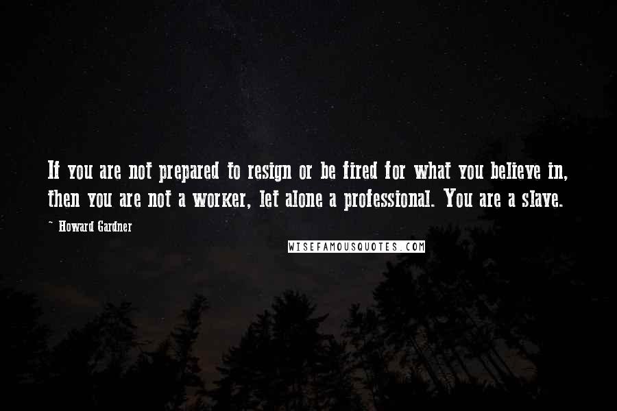 Howard Gardner Quotes: If you are not prepared to resign or be fired for what you believe in, then you are not a worker, let alone a professional. You are a slave.