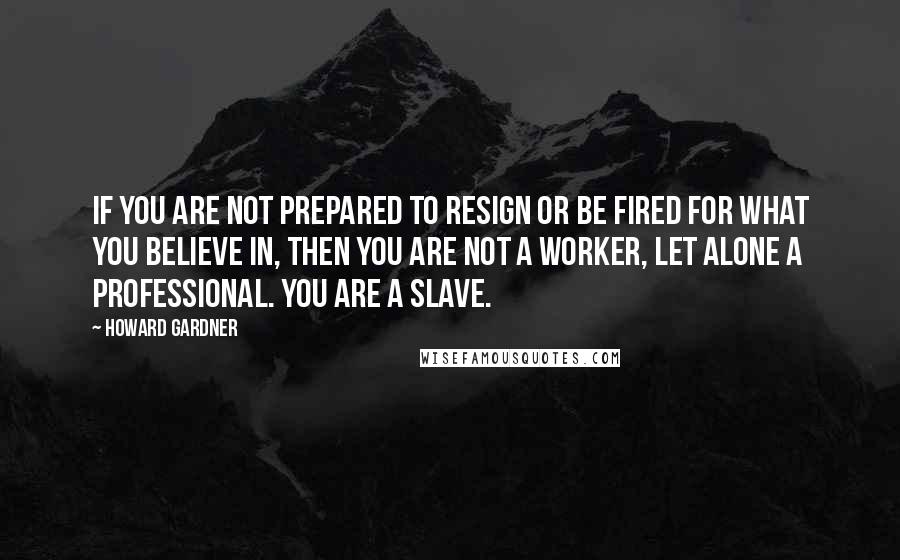 Howard Gardner Quotes: If you are not prepared to resign or be fired for what you believe in, then you are not a worker, let alone a professional. You are a slave.