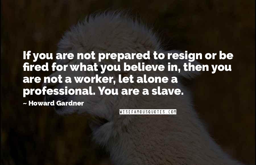 Howard Gardner Quotes: If you are not prepared to resign or be fired for what you believe in, then you are not a worker, let alone a professional. You are a slave.