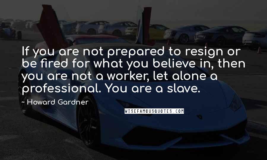 Howard Gardner Quotes: If you are not prepared to resign or be fired for what you believe in, then you are not a worker, let alone a professional. You are a slave.