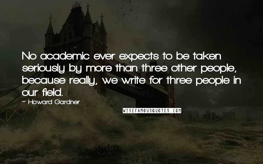 Howard Gardner Quotes: No academic ever expects to be taken seriously by more than three other people, because really, we write for three people in our field.