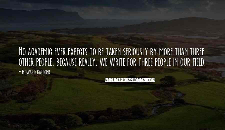 Howard Gardner Quotes: No academic ever expects to be taken seriously by more than three other people, because really, we write for three people in our field.