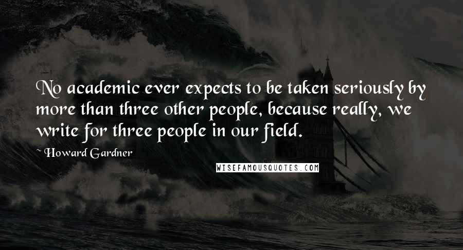 Howard Gardner Quotes: No academic ever expects to be taken seriously by more than three other people, because really, we write for three people in our field.