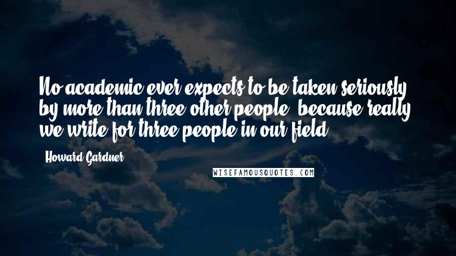 Howard Gardner Quotes: No academic ever expects to be taken seriously by more than three other people, because really, we write for three people in our field.